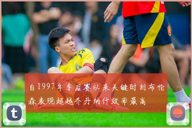 自1997年季后赛以来关键时刻布伦森表现超越乔丹纳什效率最高