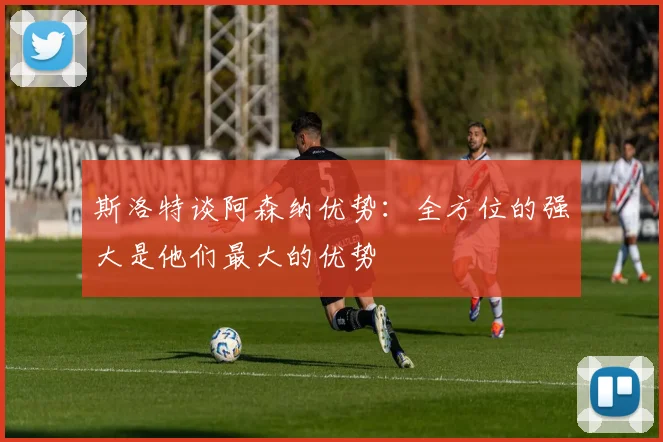 斯洛特谈阿森纳优势：全方位的强大是他们最大的优势