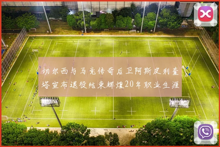 切尔西与马竞传奇后卫阿斯皮利奎塔宣布退役结束辉煌20年职业生涯