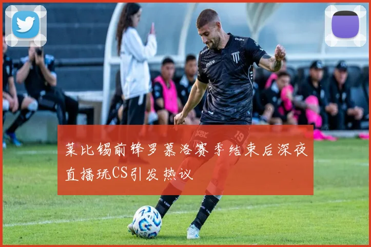 莱比锡前锋罗慕洛赛季结束后深夜直播玩CS引发热议