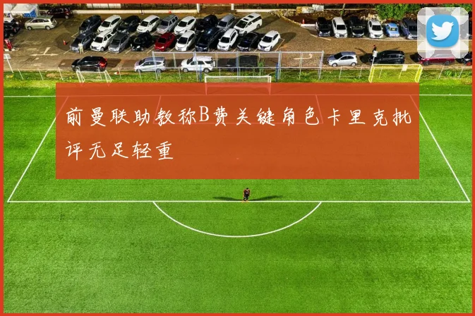 前曼联助教称B费关键角色卡里克批评无足轻重