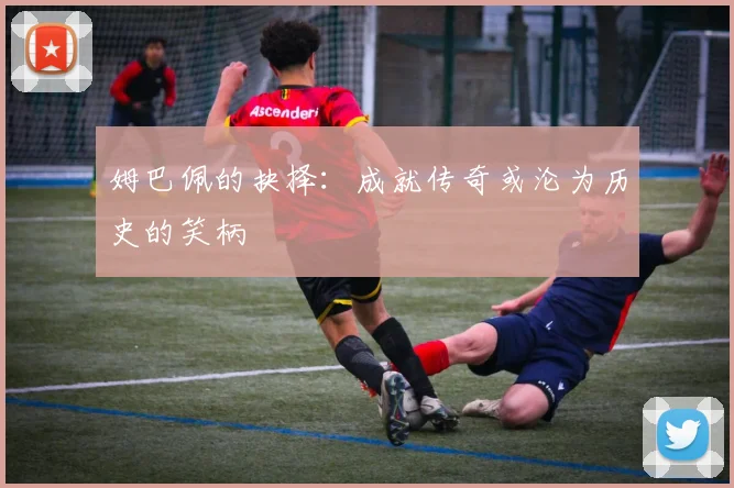 姆巴佩的抉择：成就传奇或沦为历史的笑柄
