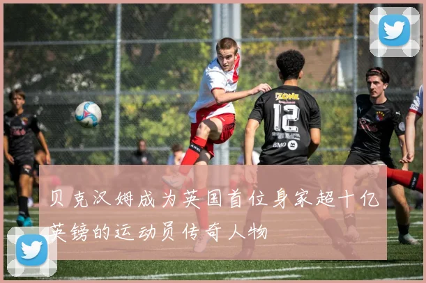 贝克汉姆成为英国首位身家超十亿英镑的运动员传奇人物
