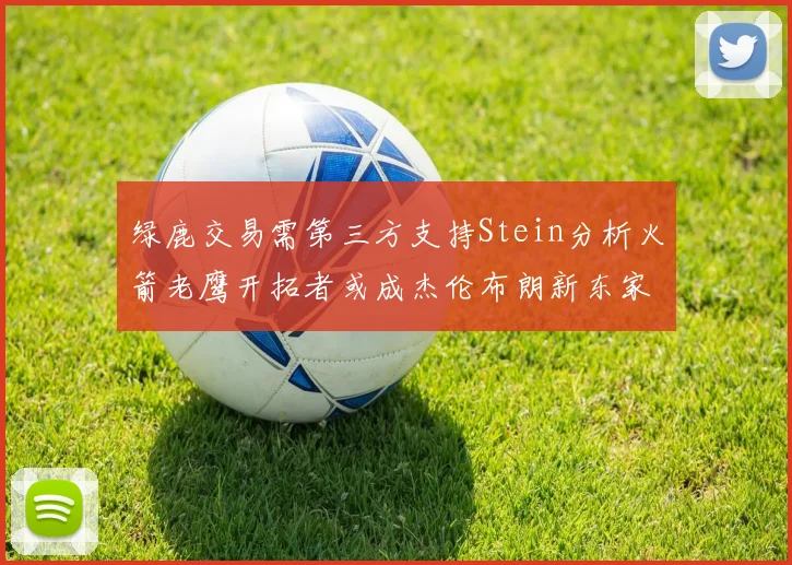 绿鹿交易需第三方支持Stein分析火箭老鹰开拓者或成杰伦布朗新东家