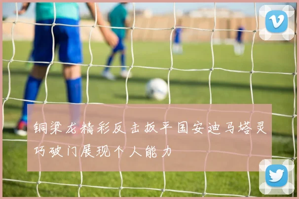 铜梁龙精彩反击扳平国安迪马塔灵巧破门展现个人能力