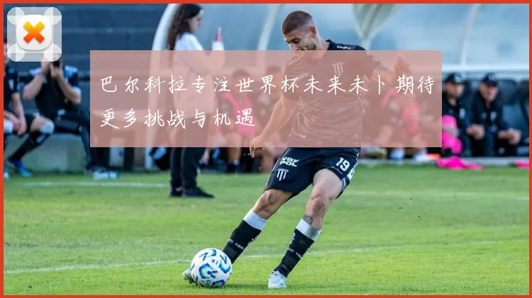 巴尔科拉专注世界杯未来未卜期待更多挑战与机遇