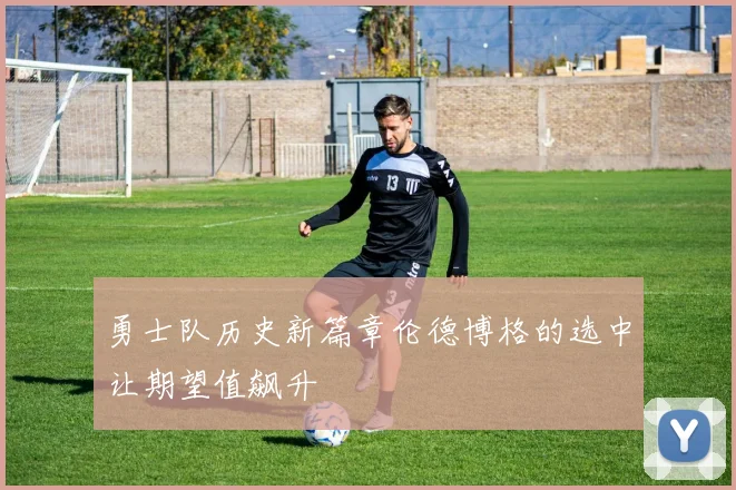 勇士队历史新篇章伦德博格的选中让期望值飙升
