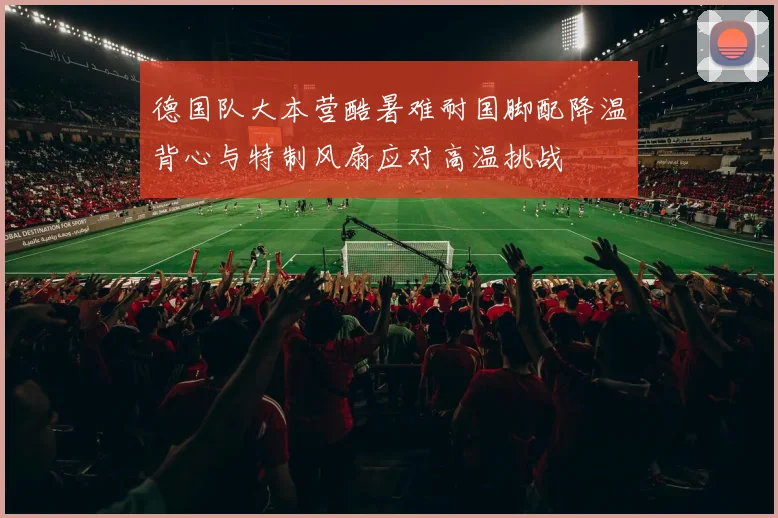 德国队大本营酷暑难耐国脚配降温背心与特制风扇应对高温挑战