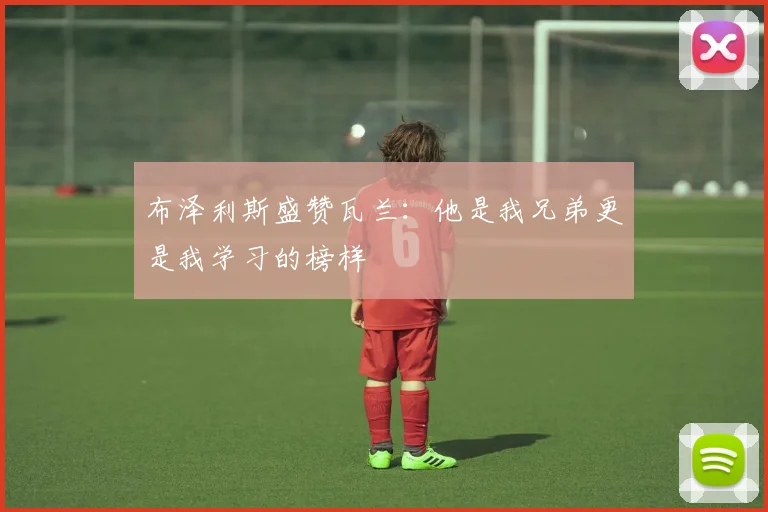 布泽利斯盛赞瓦兰：他是我兄弟更是我学习的榜样