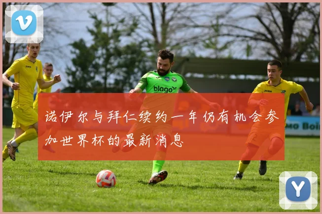 诺伊尔与拜仁续约一年仍有机会参加世界杯的最新消息