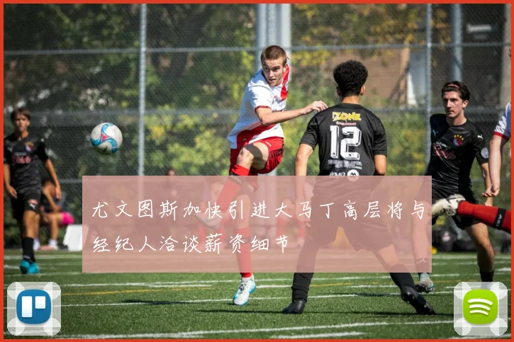 尤文图斯加快引进大马丁高层将与经纪人洽谈薪资细节