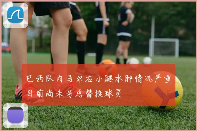 巴西队内马尔右小腿水肿情况严重目前尚未考虑替换球员